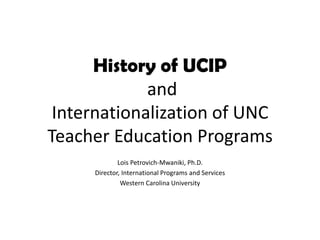 History of UCIP and Internationalization of UNC Teacher Education Programs Lois Petrovich-Mwaniki, Ph.D. Director, International Programs and Services Western Carolina University 