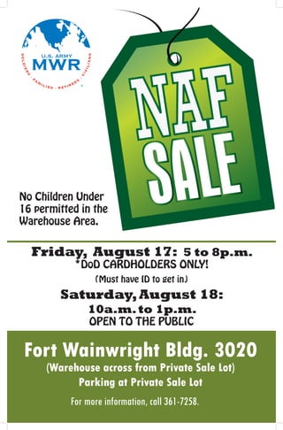 No Children Under
16 permitted in the
Warehouse Area.


  Friday, August 17: 5 to 8p.m.
            *DoD CARDHOLDERS ONLY!
                 (Must have ID to get in)
        Saturday, August 18:
               10a.m. to 1p.m.
                OPEN TO THE PUBLIC


Fort Wainwright Bldg. 3020
     (Warehouse across from Private Sale Lot)
           Parking at Private Sale Lot
           For more information, call 361-7258.
 