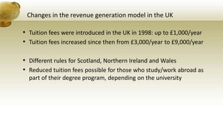 Changes in the revenue generation model in the UK
• Tuition fees were introduced in the UK in 1998: up to £1,000/year
• Tuition fees increased since then from £3,000/year to £9,000/year
• Different rules for Scotland, Northern Ireland and Wales
• Reduced tuition fees possible for those who study/work abroad as
part of their degree program, depending on the university
 