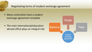 Negotiating terms of student exchange agreement
• Many universities have a student
exchange agreement template
• The main international/education
abroad office plays an integral role
 