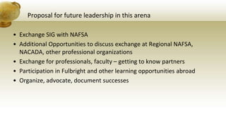 Proposal for future leadership in this arena
• Exchange SIG with NAFSA
• Additional Opportunities to discuss exchange at Regional NAFSA,
NACADA, other professional organizations
• Exchange for professionals, faculty – getting to know partners
• Participation in Fulbright and other learning opportunities abroad
• Organize, advocate, document successes
 