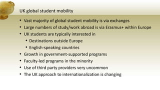 UK global student mobility
• Vast majority of global student mobility is via exchanges
• Large numbers of study/work abroad is via Erasmus+ within Europe
• UK students are typically interested in
• Destinations outside Europe
• English-speaking countries
• Growth in government-supported programs
• Faculty-led programs in the minority
• Use of third party providers very uncommon
• The UK approach to internationalization is changing
 