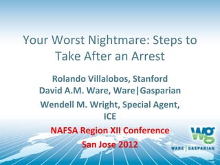 Your Worst Nightmare: Steps to
     Take After an Arrest
    Rolando Villalobos, Stanford
  David A.M. Ware, Ware|Gasparian
  Wendell M. Wright, Special Agent,
                 ICE
    NAFSA Region XII Conference
           San Jose 2012
 