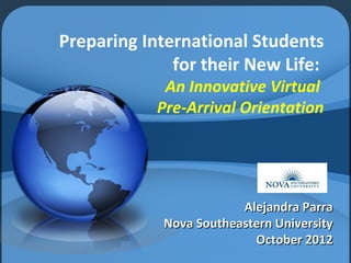  
Preparing International Students
              for their New Life:
             An Innovative Virtual
            Pre-Arrival Orientation




                         Alejandra Parra
             Nova Southeastern University
                           October 2012
 