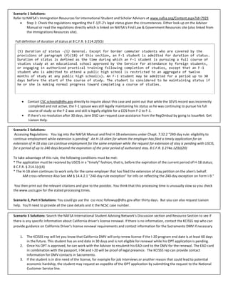Scenario 1 Solutions:
Refer to NAFSA's Immigration Resources for International Student and Scholar Advisors at www.nafsa.org/Content.aspx?id=7923
     Step 1: Check the regulations regarding the F-1/F-2's legal status given the circumstances. Either look up on the Advisor
         Manual or read the regulations directly which is linked on NAFSA's Find Law & Government Resources site (also linked from
         the Immigrations Resources site).

 Full definition of duration of status at 8 C.F.R. § 214.2(f)(5)

  (5) Duration of status -(i) General. Except for border commuter students who are covered by the
  provisions of paragraph (f)(18) of this section, an F-1 student is admitted for duration of status.
  Duration of status is defined as the time during which an F-1 student is pursuing a full course of
  studies study at an educational school approved by the Service for attendance by foreign students,
  or engaging in authorized practical training following completion of studies, except that an F-1
  student who is admitted to attend a public high school is restricted to an aggregate of twelve
  months of study at any public high school(s). An F-1 student may be admitted for a period up to 30
  days before the start of the course of study. The student is considered to be maintaining status if
  he or she is making normal progress toward completing a course of studies.



        Contact CSC.schools@dhs.gov directly to inquire about this case and point out that while the SEVIS record was incorrectly
          completed and not active, the F-1 spouse was still legally maintaining his status as he was continuing to pursue his full
          course of study so the F-2 was and still is legally eligible for a COS from F-2 to F-1.
        If there's no resolution after 30 days, Jane DSO can request case assistance from the RegOmbud by going to IssueNet: Get
          Liaison Help.

Scenario 2 Solutions:
 Accessing Regulations: You log into the NAFSA Manual and find H-1B extensions under Chapt. 7.32.2 "240-day rule: eligibility to
continue employment while extension is pending" An H-1B alien for whom the employer has filed a timely application for an
extension of H-1B stay can continue employment for the same employer while the request for extension of stay is pending with USCIS,
for a period of up to 240 days beyond the expiration of the prior period of authorized stay. 8 C.F.R. § 274a.12(b)(20)

To take advantage of this rule, the following conditions must be met:
* The application must be received by USCIS in a "timely" fashion, that is, before the expiration of the current period of H-1B status;
8 C.F.R. § 214.1(c)(4)
* The H-1B alien continues to work only for the same employer that has filed the extension of stay petition on the alien's behalf.
      AM cross-reference Also See AM § 14.4.2.1 "240-day rule exception" for info on reflecting the 240-day exception on Form I-9."

 You then print out the relevant citations and give to the postdoc. You think that this processing time is unusually slow so you check
the www.uscis.gov for the stated processing times.

Scenario 2, Part II Solutions: You could go use the csc-ncsc-followup@dhs.gov after thirty days. But you can also request Liaison
help. You'll need to provide all the case details and it the NCSC case number.

Scenario 3 Solutions: Search the NAFSA International Student Advising Network's Discussion section and Resource Section to see if
there is any specific information about California driver's license renewal. If there is no information, contact the KCISSS rep who can
provide guidance on California Driver's license renewal requirements and contact information for the Sacramento DMV if necessary

    1.   The KCISSS rep will let you know that California DMV will only renew license if the I-20 program end date is at least 60 days
         in the future. This student has an end date in 30 days and is not eligible for renewal while his OPT application is pending.
    2.   Once his OPT is approved, he can work with the Advisor to resubmit his EAD card to the DMV for the renewal. The EAD card
         in combination with the passport, I-94 and I-20 will be proof of legal presence. The KCISSS rep can provide contact
         information for DMV contacts in Sacramento.
    3.   If the student is in dire need of the license, for example for job interviews or another reason that could lead to potential
         economic hardship, the student may request an expedite of the OPT application by submitting the request to the National
         Customer Service line.
 