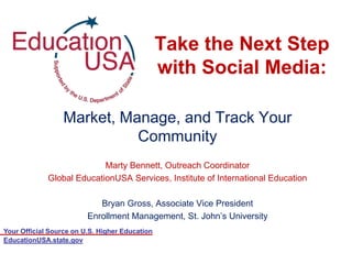 Take the Next Step
                                                with Social Media:

                  Market, Manage, and Track Your
                            Community
                           Marty Bennett, Outreach Coordinator
             Global EducationUSA Services, Institute of International Education

                            Bryan Gross, Associate Vice President
                         Enrollment Management, St. John‟s University
Your Official Source on U.S. Higher Education
EducationUSA.state.gov
 