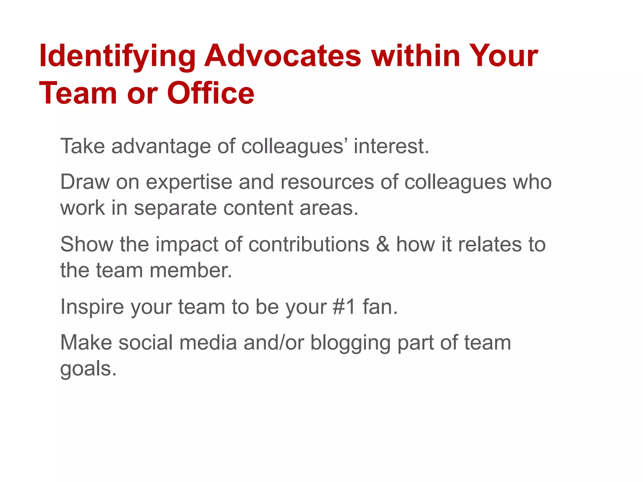 Identifying Advocates within Your
Team or Office
Take advantage of colleagues’ interest.
Draw on expertise and resources of colleagues who
work in separate content areas.
Show the impact of contributions & how it relates to
the team member.
Inspire your team to be your #1 fan.
Make social media and/or blogging part of team
goals.
 