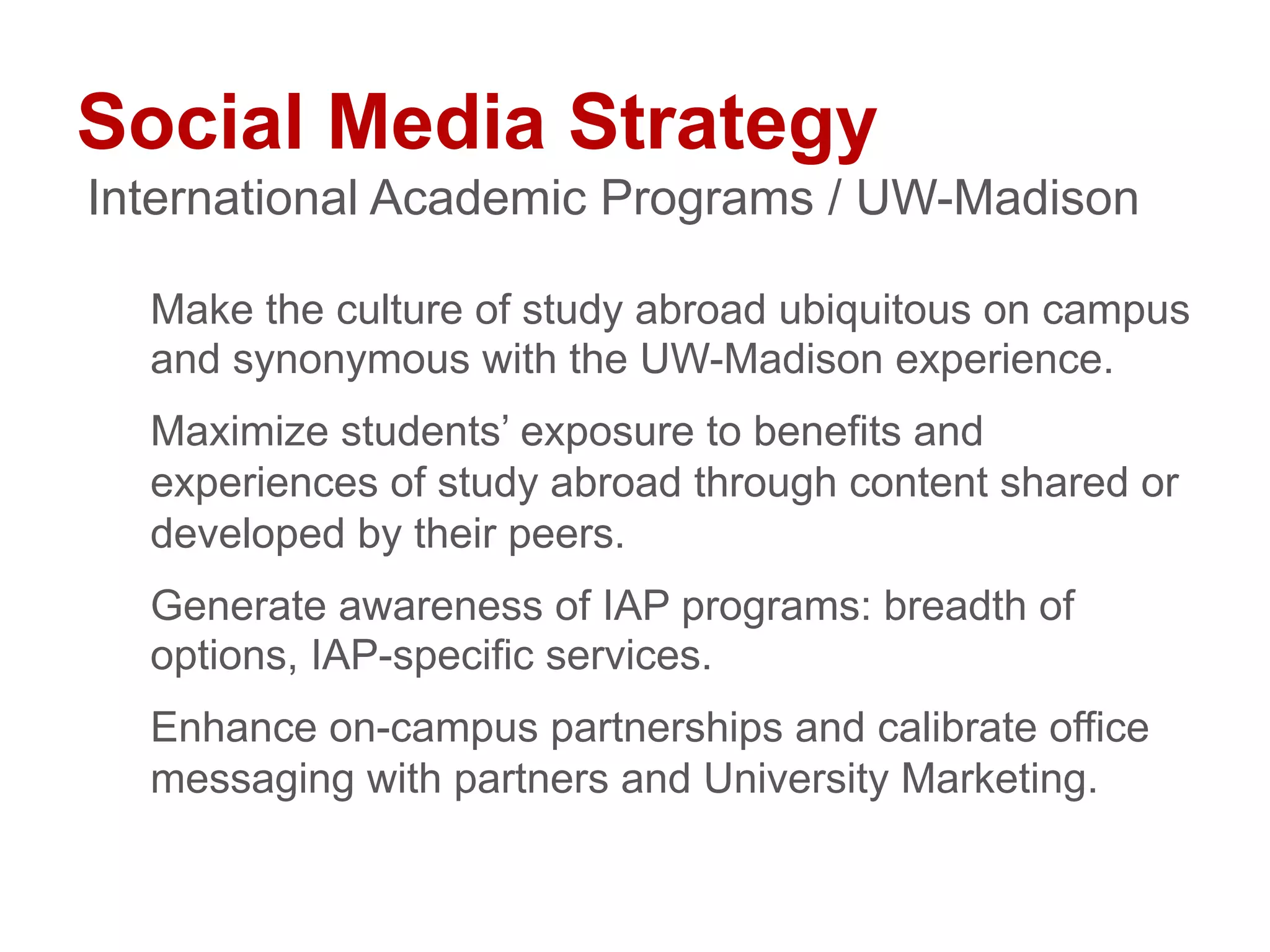 Social Media Strategy
Make the culture of study abroad ubiquitous on campus
and synonymous with the UW-Madison experience.
Maximize students’ exposure to benefits and
experiences of study abroad through content shared or
developed by their peers.
Generate awareness of IAP programs: breadth of
options, IAP-specific services.
Enhance on-campus partnerships and calibrate office
messaging with partners and University Marketing.
International Academic Programs / UW-Madison
 