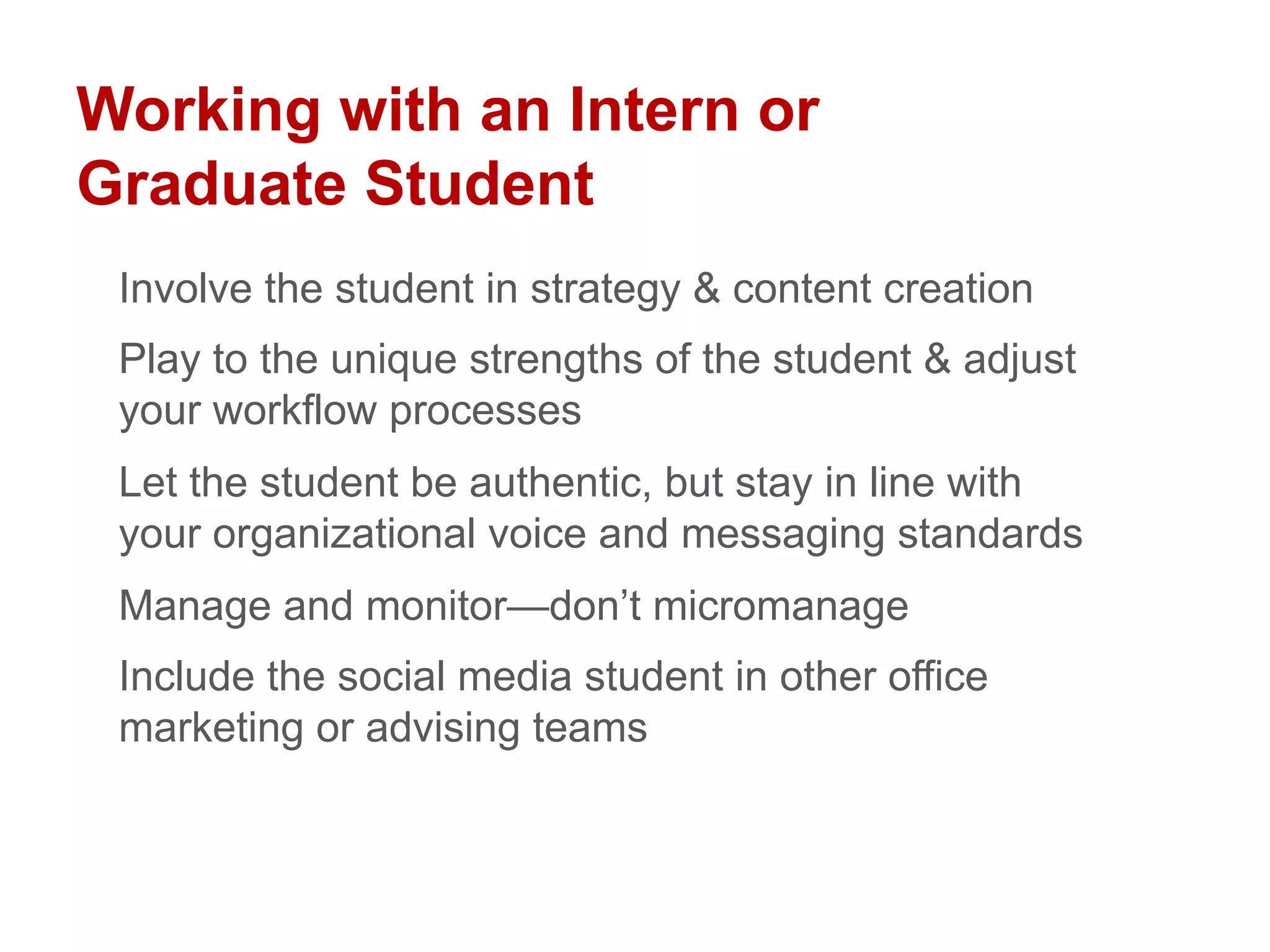 Working with an Intern or
Graduate Student
Involve the student in strategy & content creation
Play to the unique strengths of the student & adjust
your workflow processes
Let the student be authentic, but stay in line with
your organizational voice and messaging standards
Manage and monitor—don’t micromanage
Include the social media student in other office
marketing or advising teams
 