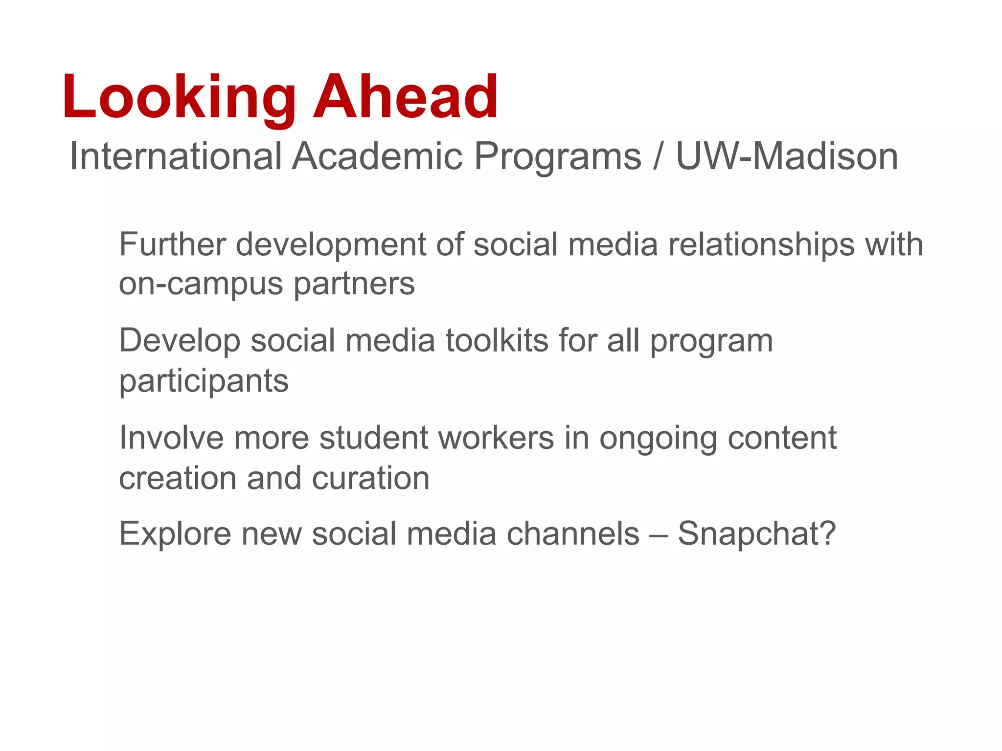 Looking Ahead
Further development of social media relationships with
on-campus partners
Develop social media toolkits for all program
participants
Involve more student workers in ongoing content
creation and curation
Explore new social media channels – Snapchat?
International Academic Programs / UW-Madison
 