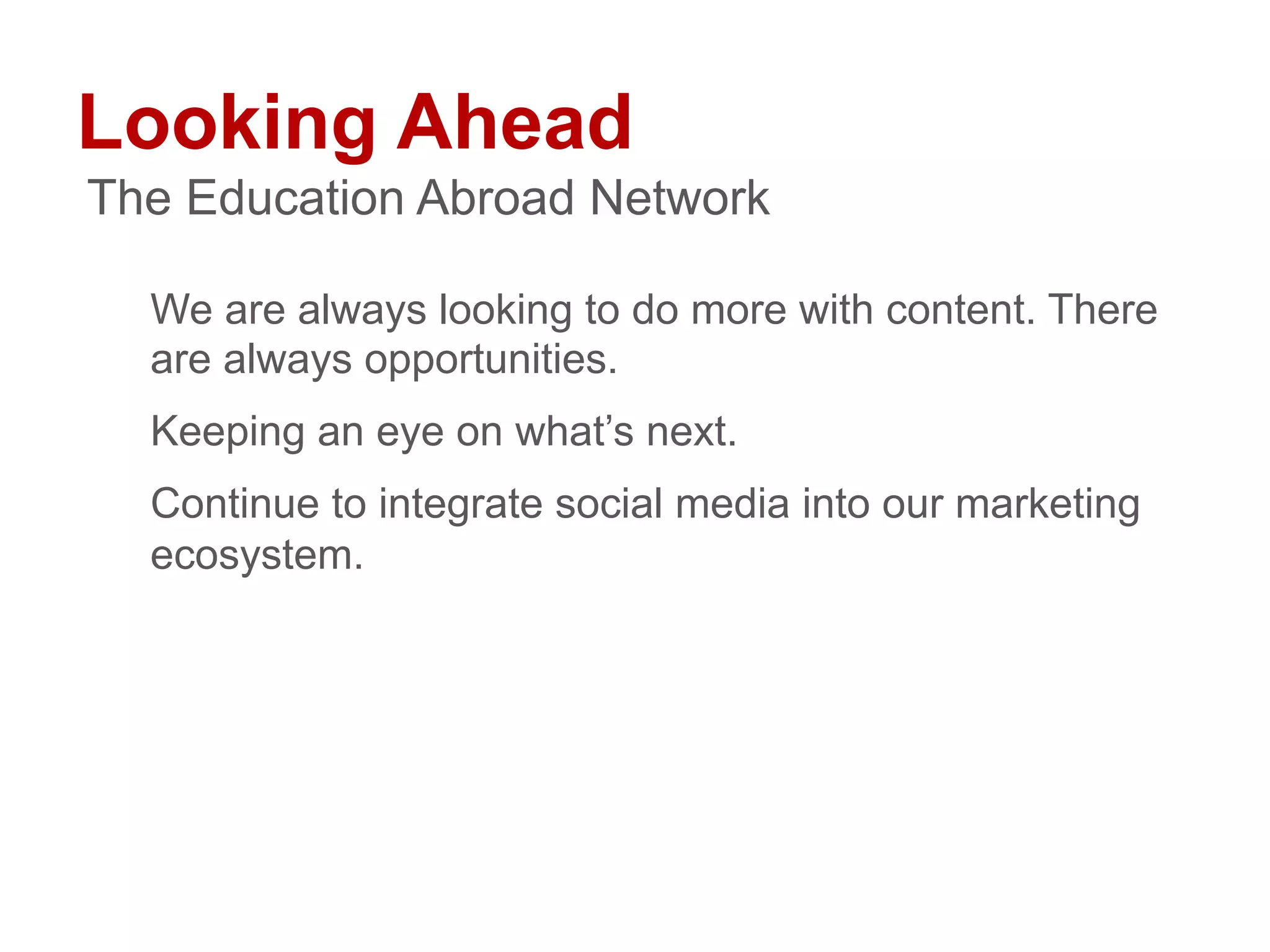 Looking Ahead
We are always looking to do more with content. There
are always opportunities.
Keeping an eye on what’s next.
Continue to integrate social media into our marketing
ecosystem.
The Education Abroad Network
 