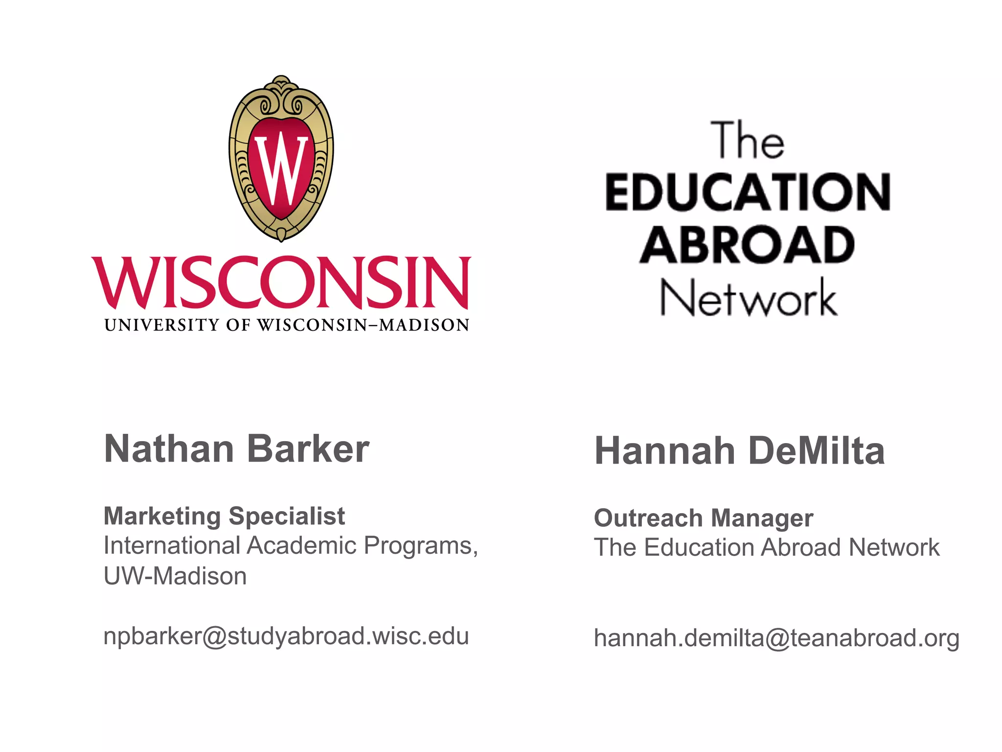 Nathan Barker
Marketing Specialist
International Academic Programs,
UW-Madison
npbarker@studyabroad.wisc.edu
Hannah DeMilta
Outreach Manager
The Education Abroad Network
hannah.demilta@teanabroad.org
 