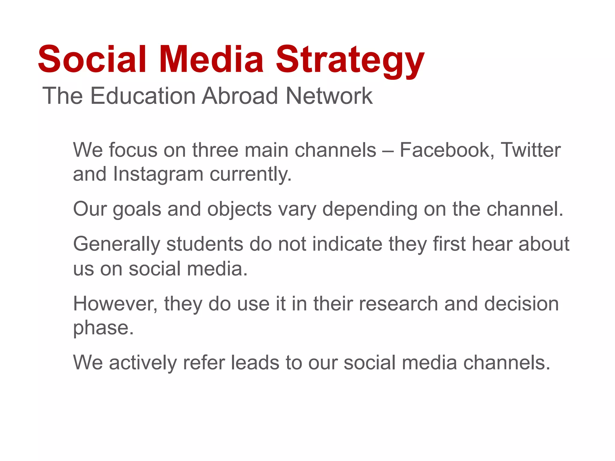 Social Media Strategy
We focus on three main channels – Facebook, Twitter
and Instagram currently.
Our goals and objects vary depending on the channel.
Generally students do not indicate they first hear about
us on social media.
However, they do use it in their research and decision
phase.
We actively refer leads to our social media channels.
The Education Abroad Network
 