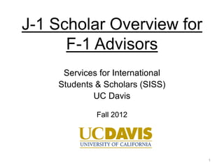 J-1 Scholar Overview for
      F-1 Advisors
     Services for International
    Students & Scholars (SISS)
            UC Davis

             Fall 2012




                                  1
 