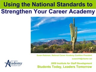 Susan Katzman, National Career Academy Coalition President [email_address] 2009 Institute for Staff Development Students Today, Leaders Tomorrow Using the National Standards to Strengthen Your Career Academy 