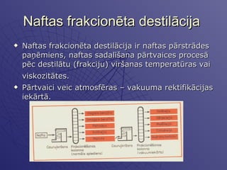 Naftas frakcionēta destilācija  Naftas frakcionēta destilācija ir naftas pārstrādes paņēmiens, naftas sadalīšana pārtvaices procesā pēc destilātu (frakciju) viršanas temperatūras vai viskozitātes.   Pārtvaici veic atmosfēras – vakuuma rektifikācijas iekārtā. 