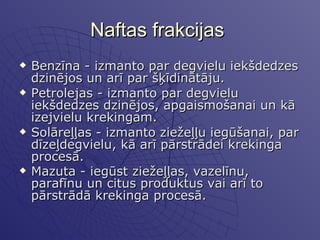 Naftas frakcijas  Benzīna - izmanto par degvielu iekšdedzes dzinējos un arī par šķīdinātāju.  Petrolejas - izmanto par degvielu iekšdedzes dzinējos, apgaismošanai un kā izejvielu krekingam.  Solāreļļas - izmanto ziežeļļu iegūšanai, par dīzeļdegvielu, kā arī pārstrādei krekinga procesā. Mazuta - iegūst ziežeļļas, vazelīnu, parafīnu un citus produktus vai arī to pārstrādā krekinga procesā.   