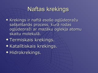 Naftas krekings  Krekings ir naftā esošo ogļūdeņražu sašķelšanās process, kurā rodas ogļūdeņraži ar mazāku oglekļa atomu skaitu molekulā.  Termiskais krekings. Katalītiskais krekings. Hidrokrekings.  