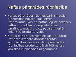 Naftas pārstrādes rūpniecība. Naftas pārstrādes rūpniecība ir smagās rūpniecības nozare, kas ietver uzņēmumus, kas no naftas iegūst dažādus naftas produktus – degvielu, eļļas, parafīnus, mazutu u.c., pavisam vairāk nekā 300 produktu veidu.  Naftas pārstrādes rūpniecības produktus uzmanto izmanto dažādās tautas saimniecības nozarēs, daļu pārstrādes rūpniecības produktu pārstrādā naftas ķīmiskās rūpniecības uzņēmumos   