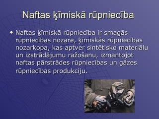 Naftas ķīmiskā rūpniecība  Naftas ķīmiskā rūpniecība ir smagās rūpniecības nozare, ķīmiskās rūpniecības nozarkopa, kas aptver sintētisko materiālu un izstrādājumu ražošanu, izmantojot naftas pārstrādes rūpniecības un gāzes rūpniecības produkciju.   