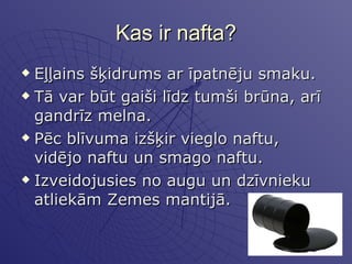 Kas ir nafta? Eļļains šķidrums ar īpatnēju smaku.  Tā var būt gaiši līdz tumši brūna, arī gandrīz melna.  Pēc blīvuma izšķir vieglo naftu, vidējo naftu un smago naftu. Izveidojusies no augu un dzīvnieku atliekām Zemes mantijā. 
