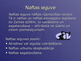 Naftas ieguve Naftas ieguve naftas rūpniecības nozare. Tā ir naftas un naftas pavadgāzu iegūšana no Zemes dzīlēm, to savākšana un sagatavošana – attīrīšana no ūdens un citiem piemaisījumiem.  Naftas ieguves posmi: Atradnes vai iegulas izstrādāšana. Naftas urbumu ekspluatācija  Naftas sagatavošana. 