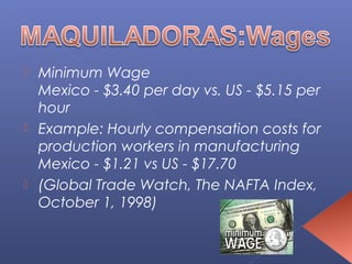 Minimum Wage
  Mexico - $3.40 per day vs. US - $5.15 per
  hour
 Example: Hourly compensation costs for
  production workers in manufacturing
  Mexico - $1.21 vs US - $17.70
 (Global Trade Watch, The NAFTA Index,
  October 1, 1998)
 