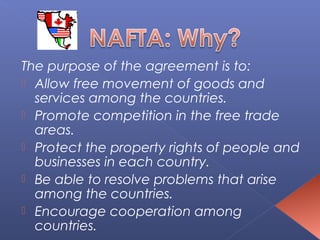 The purpose of the agreement is to:
 Allow free movement of goods and
  services among the countries.
 Promote competition in the free trade
  areas.
 Protect the property rights of people and
  businesses in each country.
 Be able to resolve problems that arise
  among the countries.
 Encourage cooperation among
  countries.
 