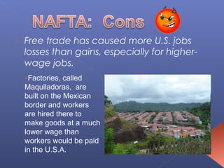    Free trade has caused more U.S. jobs
    losses than gains, especially for higher-
    wage jobs.
    ›Factories, called
    Maquiladoras, are
    built on the Mexican
    border and workers
    are hired there to
    make goods at a much
    lower wage than
    workers would be paid
    in the U.S.A.
 