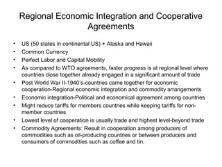 Regional Economic Integration and Cooperative
                   Agreements
•   US (50 states in continental US) + Alaska and Hawaii
•   Common Currency
•   Perfect Labor and Capital Mobility
•   As compared to WTO agreements, faster progress is at regional level where
    countries close together already engaged in a significant amount of trade
•   Post World War II-1940’s-countries came together for economic
    cooperation-Regional economic integration and commodity arrangements
•   Economic integration-Political and economical agreement among countries
•   Might reduce tariffs for members countries while keeping tariffs for non-
    member countries
•   Lowest level of cooperation is usually trade and highest level-beyond trade
•   Commodity Agreements: Result in cooperation among producers of
    commodities such as oil-producing countries or between producers and
    consumers of commodities such as coffee and tin.
 