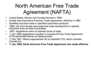 North American Free Trade
            Agreement (NAFTA)
•   United States, Mexico and Canada-formed in 1994
•   Initially had Automotive Products Trade Agreement, effective in 1965
•   Qualified duty-free trade in specified automotive products
•   1980- US and Canada discussed free trade development in specific
    industries such as steel and textiles
•   1987, negotiations were on boarder terms of trade
•   1st Jan 1989 negotiations resulted in Canada-US free Trade Agreement
    (FTA)-eliminated barrier on bilateral trade
•   1st Feb 1991, Mexico approached US to establish FTA, which included
    Canada too.
•   1st Jan 1994, North American Free Trade Agreement was made effective
 