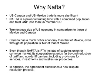 Why Nafta?
• US-Canada and US-Mexico trade is more significant
• NAFTA is a powerful trading bloc with a combined population
  and total GNP less than 25 member EU

• Tremendous size of US economy in comparison to those of
  Mexico and Canada

• Canada has a much richer economy than that of Mexico, even
  through its population is 1/3rd of that of Mexico

• Even though NAFTA is FTA instead of customs union or
  common market, its cooperation extends far beyond reduction
  of tariff and non-tariff barriers, including provisions for
  services, investments and intellectual properties

• In addition, the agreement establishes a new dispute
  resolution process.
 