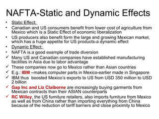 NAFTA-Static and Dynamic Effects
•   Static Effect:
•   Canadian and US consumers benefit from lower cost of agriculture from
    Mexico which is a Static Effect of economic liberalization
•   US producers also benefit form the large and growing Mexican market,
    which has a huge appetite for US products-a dynamic effect
•   Dynamic Effect:
•   NAFTA is a good example of trade diversion
   Many US and Canadian companies have established manufacturing
    facilities in Asia due to labor advantage
   These companies now go to Mexico rather than Asian countries
   E.g.: IBM –makes computer parts in Mexico-earlier made in Singapore
   IBM thus boosted Mexico’s exports to US from USD 350 million to USD
    2 billion
   Gap Inc and Liz Claiborne are increasingly buying garments from
    Mexican contracts than their ASIAN counterparts
   RC Willey, the US furniture retailers, also imports furniture from Mexico
    as well as from China rather than importing everything from China
    because of the reduction of tariff barriers and close proximity to Mexico
 