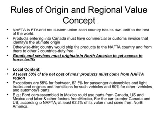 Rules of Origin and Regional Value
                  Concept
•   NAFTA is FTA and not custom union-each country has its own tariff to the rest
    of the world.
•   Products entering into Canada must have commercial or customs invoice that
    identity's the ultimate origin
•   Otherwise-third country would ship the products to the NAFTA country and from
    there to other 2 countries-duty free
•   Goods and services must originate in North America to get access to
    lower tariffs

•   Local Content:
•   At least 50% of the net cost of most products must come from NAFTA
    region
•   Exceptions are 55% for footwear, 62.5% for passenger automobiles and light
    trucks and engines and transitions for such vehicles and 60% for other vehicles
    and automotive parts
•   E.g.: Ford cars assembled in Mexico could use parts from Canada, US and
    Mexico and labor & other factors from Mexico. For the car to enter Canada and
    US, according to NAFTA, at least 62.5% of its value must come from North
    America,
 