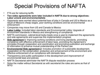 Special Provisions of NAFTA
•   FTA are for reducing tariffs
•   Two sides agreements were later included in NAFTA due to strong objectives:
    Labor unions and environmentalists
•   Opponents were worried about potential loss of jobs in Canada and US to Mexico as a
    result of Mexico's cheap wages, poor working conditions and lax environmental
    enforcement
•   Companies may move from US and Canada to Mexico
•   Labor Lobby: Included labor standards and Environmental Lobby: Upgrade of
    environment standards in Mexico and strengthening of compliance
•   NAFTA commission, cabinet-level body-meets once a year-to implement the agreements
    and side agreements and supervise the implementation progress
•   Side agreement 1: Improving working conditions and living standards, promoting
    compliance with effective enforcement of labor laws, promoting the Agreement’s
    principles through cooperation and coordination and promoting publication and exchange
    of information to enhance mutual understanding of the Parties Law
•   Environmental Side agreement 2: Includes promotion of sustainable development,
    cooperation on the conservation, protection and enhancement of the environment and
    effective enforcement of an compliance with domestic laws.
•   Transparency and public participation in the development and improvement of
    environmental laws and policies
•   NAFTA Secretariat administer the NAFTA dispute resolution process
•   Solve the matter without Secretariat as with secretariat the roles are same as that of
    WTO
 