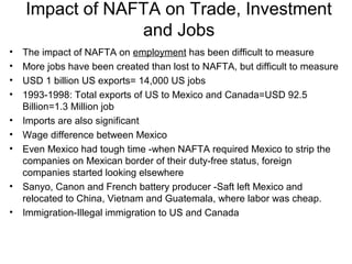 Impact of NAFTA on Trade, Investment
                 and Jobs
•   The impact of NAFTA on employment has been difficult to measure
•   More jobs have been created than lost to NAFTA, but difficult to measure
•   USD 1 billion US exports= 14,000 US jobs
•   1993-1998: Total exports of US to Mexico and Canada=USD 92.5
    Billion=1.3 Million job
•   Imports are also significant
•   Wage difference between Mexico
•   Even Mexico had tough time -when NAFTA required Mexico to strip the
    companies on Mexican border of their duty-free status, foreign
    companies started looking elsewhere
•   Sanyo, Canon and French battery producer -Saft left Mexico and
    relocated to China, Vietnam and Guatemala, where labor was cheap.
•   Immigration-Illegal immigration to US and Canada
 