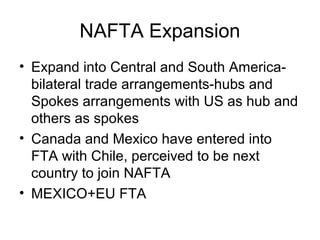 NAFTA Expansion
• Expand into Central and South America-
  bilateral trade arrangements-hubs and
  Spokes arrangements with US as hub and
  others as spokes
• Canada and Mexico have entered into
  FTA with Chile, perceived to be next
  country to join NAFTA
• MEXICO+EU FTA
 