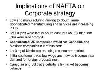 Implications of NAFTA on
         Corporate strategy
• Low end manufacturing moving to South, more
  Sophisticated manufacturing and services are increasing
  in US
• 35000 jobs were lost in South east, but 65,000 high tech
  jobs were also created
• Sophisticated US companies would run Canadian and
  Mexican companies out of business
• Looking at Mexico as one single consumer market
• Initial excitement was low wage and now as incomes rise
  demand for foreign products rise.
• Canadian and US trade deficits falls-market becomes
  balance
 