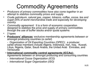 Commodity Agreements
•   Producers of primary commodities have also come together in an
    attempt to stabilize commodity prices and supply
• Crude petroleum, natural gas, copper, tobacco, coffee, cocoa, tea and
    sugat-25% of world merchandise trade and especially for developing
    country
• Commodity agreement: It is a form of economic cooperation
    designed to stabilize the price and supply of primary commodities
    through the use of buffer stocks and/or quota systems
• 2 types
 • Producers’ alliances: exclusive membership agreements between or
    amongst producing countries (a cartel)
    - Organization of Oil Exporting Countries (OPEC): a producer
    cartel whose members include Algeria, Indonesia, Iran, Iraq, Kuwait,
    Libya, Nigeria, Qatar, Saudi Arabia, the United Arab Emirates, and
    Venezuela
  • International commodity control agreements (ICCAs):
    Agreements between or amongst producing and consuming countries
    - International Cocoa Organization (ICO)
    - International Sugar Organization (ISO)
                                                                    8-25
 