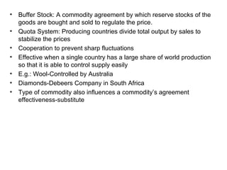 •   Buffer Stock: A commodity agreement by which reserve stocks of the
    goods are bought and sold to regulate the price.
•   Quota System: Producing countries divide total output by sales to
    stabilize the prices
•   Cooperation to prevent sharp fluctuations
•   Effective when a single country has a large share of world production
    so that it is able to control supply easily
•   E.g.: Wool-Controlled by Australia
•   Diamonds-Debeers Company in South Africa
•   Type of commodity also influences a commodity’s agreement
    effectiveness-substitute
 