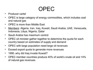 OPEC
•   Producer cartel
•   OPEC is large category of energy commodities, which includes coal
    and natural gas
•   OPEC is more than Middle East
•   Members: Algeria, Iran, Iraq, Kuwait, Saudi Arabia, UAE, Venezuela,
    Indonesia, Libya, Nigeria, Qatar
•   Saudi Arabia has maximum control
•   OPEC oil minister gather together to determine the quota for each
    country based on estimates of supply and demand
•   OPEC with large population need large oil revenues
•   Exceed export quota to generate more revenues
•   1990..why did Iraq invade Kuwait?
•   OPEC member countries produce 40% of world’s crude oil and 14%
    of natural gas revenues
 