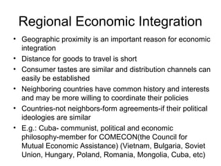 Regional Economic Integration
• Geographic proximity is an important reason for economic
  integration
• Distance for goods to travel is short
• Consumer tastes are similar and distribution channels can
  easily be established
• Neighboring countries have common history and interests
  and may be more willing to coordinate their policies
• Countries-not neighbors-form agreements-if their political
  ideologies are similar
• E.g.: Cuba- communist, political and economic
  philosophy-member for COMECON(the Council for
  Mutual Economic Assistance) (Vietnam, Bulgaria, Soviet
  Union, Hungary, Poland, Romania, Mongolia, Cuba, etc)
 