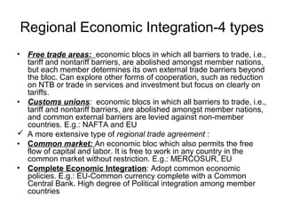 Regional Economic Integration-4 types
• Free trade areas: economic blocs in which all barriers to trade, i.e.,
  tariff and nontariff barriers, are abolished amongst member nations,
  but each member determines its own external trade barriers beyond
  the bloc. Can explore other forms of cooperation, such as reduction
  on NTB or trade in services and investment but focus on clearly on
  tariffs.
• Customs unions: economic blocs in which all barriers to trade, i.e.,
  tariff and nontariff barriers, are abolished amongst member nations,
  and common external barriers are levied against non-member
  countries. E.g.: NAFTA and EU
 A more extensive type of regional trade agreement :
• Common market: An economic bloc which also permits the free
  flow of capital and labor. It is free to work in any country in the
  common market without restriction. E.g.: MERCOSUR, EU
• Complete Economic Integration: Adopt common economic
  policies. E.g.: EU-Common currency complete with a Common
  Central Bank. High degree of Political integration among member
  countries
 