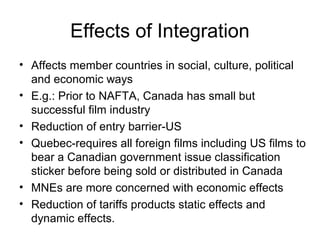 Effects of Integration
• Affects member countries in social, culture, political
  and economic ways
• E.g.: Prior to NAFTA, Canada has small but
  successful film industry
• Reduction of entry barrier-US
• Quebec-requires all foreign films including US films to
  bear a Canadian government issue classification
  sticker before being sold or distributed in Canada
• MNEs are more concerned with economic effects
• Reduction of tariffs products static effects and
  dynamic effects.
 