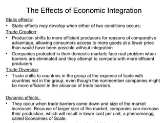 The Effects of Economic Integration
Static effects:
• Static effects may develop when either of two conditions occurs:
Trade Creation:
• Production shifts to more efficient producers for reasons of comparative
   advantage, allowing consumers access to more goods at a lower price
   than would have been possible without integration
• Companies protected in their domestic markets face real problem when
   barriers are eliminated and they attempt to compete with more efficient
   producers
Trade Diversion:
• Trade shifts to countries in the group at the expense of trade with
   countries not in the group, even though the nonmember companies might
   be more efficient in the absence of trade barriers.

Dynamic effects:
• They occur when trade barriers come down and size of the market
  increases. Because of larger size of the market, companies can increase
  their production, which will result in lower cost per unit, a phenomenon
                                                                        8-6
  called Economies of Scale.
 