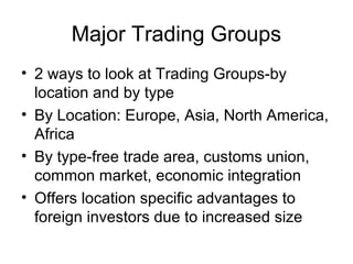 Major Trading Groups
• 2 ways to look at Trading Groups-by
  location and by type
• By Location: Europe, Asia, North America,
  Africa
• By type-free trade area, customs union,
  common market, economic integration
• Offers location specific advantages to
  foreign investors due to increased size
 