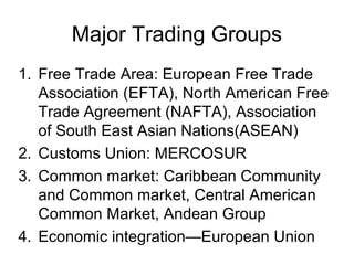 Major Trading Groups
1. Free Trade Area: European Free Trade
   Association (EFTA), North American Free
   Trade Agreement (NAFTA), Association
   of South East Asian Nations(ASEAN)
2. Customs Union: MERCOSUR
3. Common market: Caribbean Community
   and Common market, Central American
   Common Market, Andean Group
4. Economic integration—European Union
 
