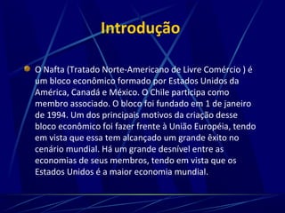 Introdução
O Nafta (Tratado Norte-Americano de Livre Comércio ) é
um bloco econômico formado por Estados Unidos da
América, Canadá e México. O Chile participa como
membro associado. O bloco foi fundado em 1 de janeiro
de 1994. Um dos principais motivos da criação desse
bloco econômico foi fazer frente à União Européia, tendo
em vista que essa tem alcançado um grande êxito no
cenário mundial. Há um grande desnível entre as
economias de seus membros, tendo em vista que os
Estados Unidos é a maior economia mundial.
 