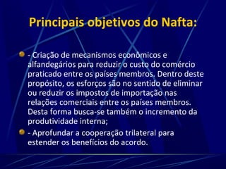Principais objetivos do Nafta:
- Criação de mecanismos econômicos e
alfandegários para reduzir o custo do comércio
praticado entre os países membros. Dentro deste
propósito, os esforços são no sentido de eliminar
ou reduzir os impostos de importação nas
relações comerciais entre os países membros.
Desta forma busca-se também o incremento da
produtividade interna;
- Aprofundar a cooperação trilateral para
estender os benefícios do acordo.
 