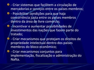 - Criar sistemas que facilitem a circulação de
mercadorias e serviços entre os países membros;
- Possibilitar condições para que haja
concorrência justa entre os países membros
dentro da área de livre comércio;
- Incentivar e aumentar possibilidades de
investimentos das nações que fazem parte do
tratado;
- Criar mecanismos que protejam os direitos de
propriedade intelectual dentro dos países
membros do bloco econômico;
- Criar mecanismos conjuntos para
implementação, fiscalização e administração do
Nafta.
 